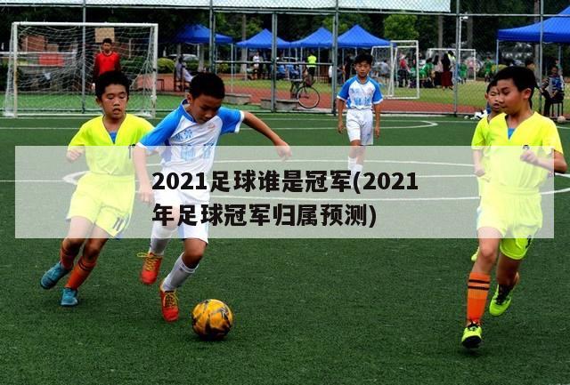 2021足球谁是冠军(2021年足球冠军归属预测)