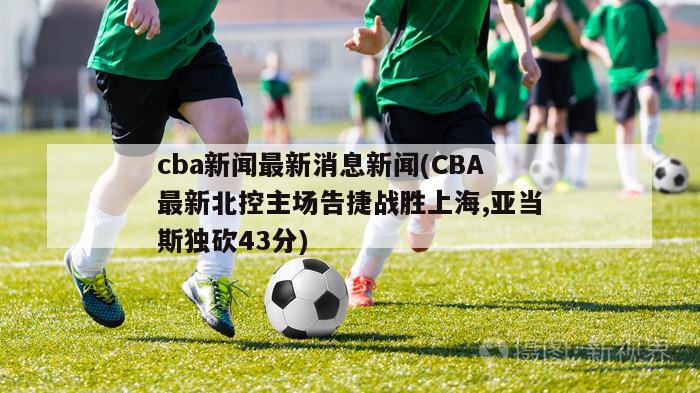 cba新闻最新消息新闻(CBA最新北控主场告捷战胜上海,亚当斯独砍43分)