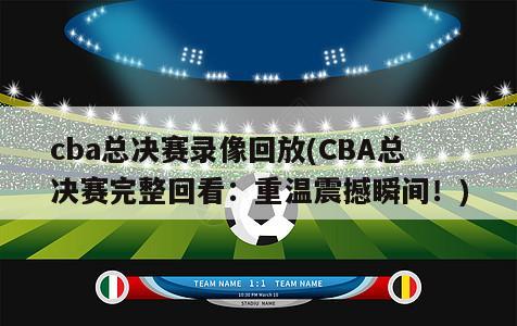 cba总决赛录像回放(CBA总决赛完整回看：重温震撼瞬间！)