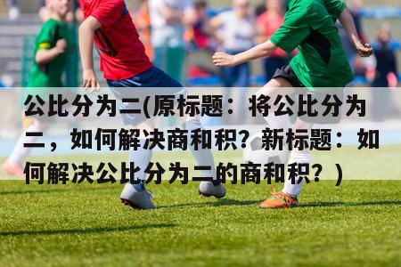 公比分为二(原标题：将公比分为二，如何解决商和积？新标题：如何解决公比分为二的商和积？)