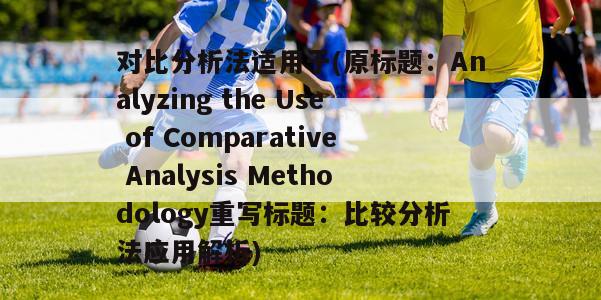 对比分析法适用于(原标题：Analyzing the Use of Comparative Analysis Methodology重写标题：比较分析法应用解析)