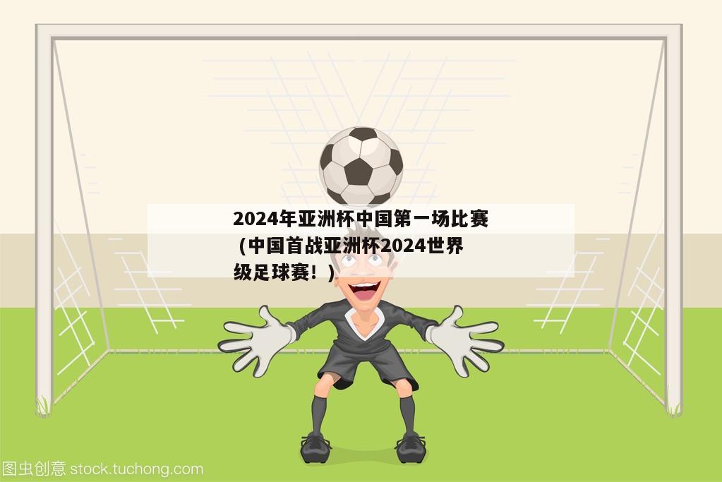 2024年亚洲杯中国第一场比赛 (中国首战亚洲杯2024世界级足球赛！)